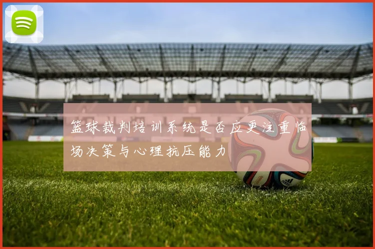 篮球裁判培训系统是否应更注重临场决策与心理抗压能力