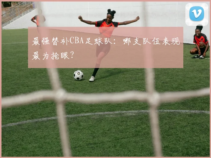最强替补CBA足球队：哪支队伍表现最为抢眼？