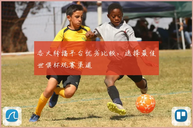 各大转播平台优劣比较，选择最佳世俱杯观赛渠道