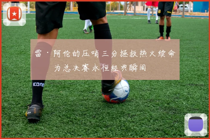 雷·阿伦的压哨三分拯救热火续命成为总决赛永恒经典瞬间