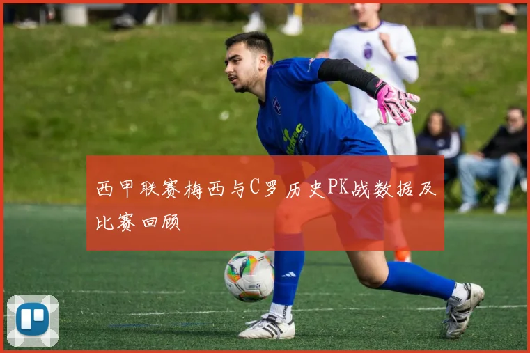 西甲联赛梅西与C罗历史PK战数据及比赛回顾
