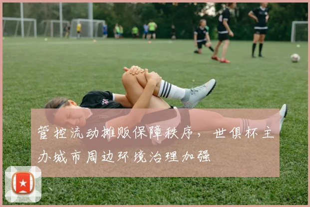 管控流动摊贩保障秩序，世俱杯主办城市周边环境治理加强